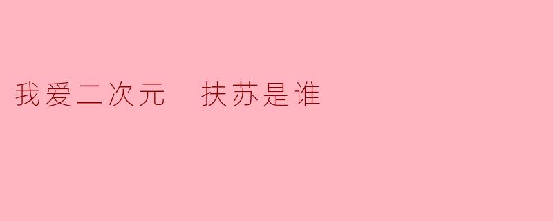 扶苏是谁?和“我爱二次元”有什么关系?